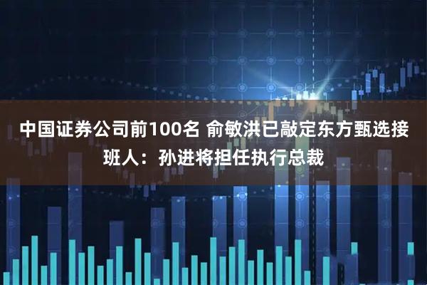 中国证券公司前100名 俞敏洪已敲定东方甄选接班人：孙进将担任执行总裁