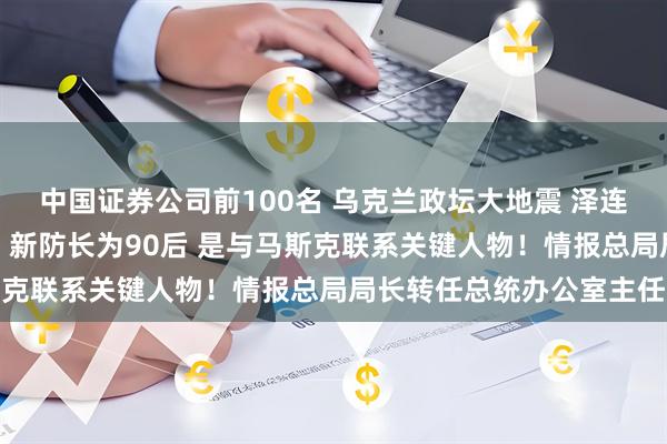 中国证券公司前100名 乌克兰政坛大地震 泽连斯基宣布国防部长换人！新防长为90后 是与马斯克联系关键人物！情报总局局长转任总统办公室主任