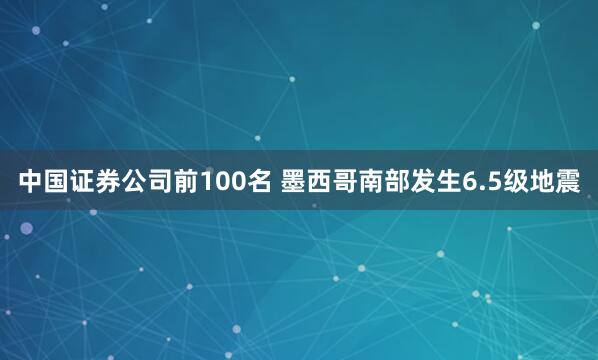 中国证券公司前100名 墨西哥南部发生6.5级地震