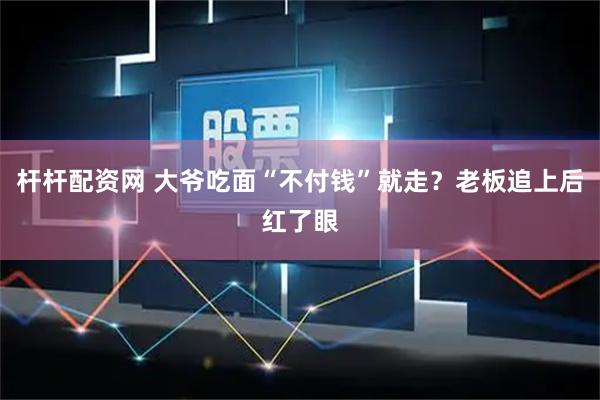 杆杆配资网 大爷吃面“不付钱”就走？老板追上后红了眼