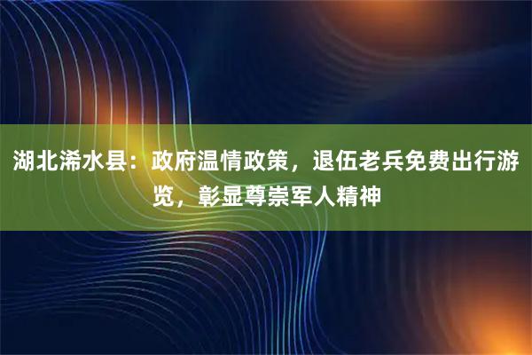 湖北浠水县：政府温情政策，退伍老兵免费出行游览，彰显尊崇军人精神