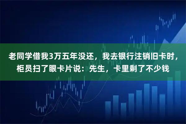 老同学借我3万五年没还，我去银行注销旧卡时，柜员扫了眼卡片说：先生，卡里剩了不少钱