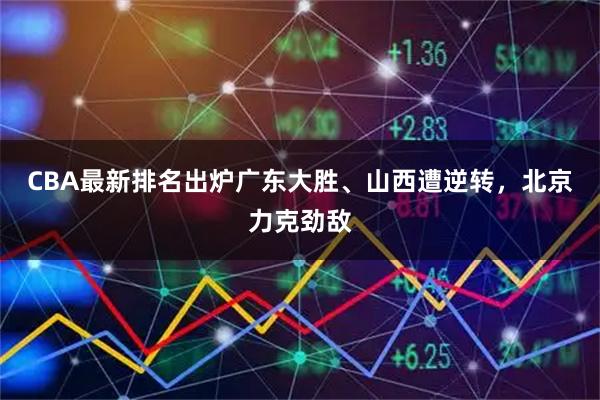 CBA最新排名出炉广东大胜、山西遭逆转，北京力克劲敌