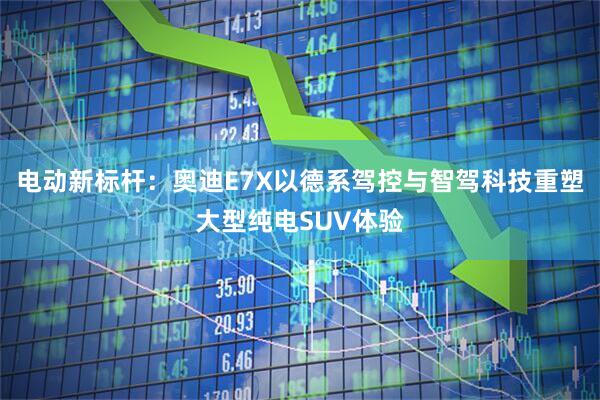 电动新标杆：奥迪E7X以德系驾控与智驾科技重塑大型纯电SUV体验