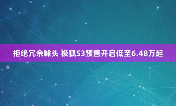 拒绝冗余噱头 极狐S3预售开启低至6.48万起