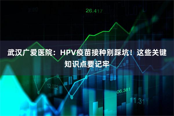 武汉广爱医院：HPV疫苗接种别踩坑！这些关键知识点要记牢