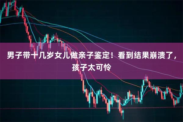 男子带十几岁女儿做亲子鉴定！看到结果崩溃了，孩子太可怜