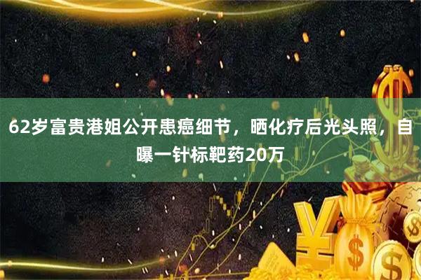62岁富贵港姐公开患癌细节，晒化疗后光头照，自曝一针标靶药20万