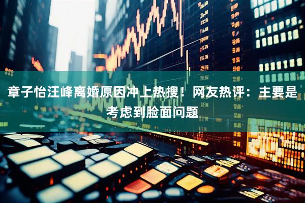 章子怡汪峰离婚原因冲上热搜！网友热评：主要是考虑到脸面问题