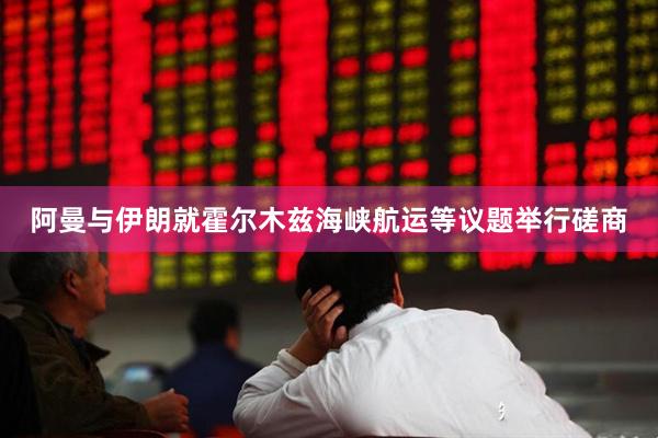 阿曼与伊朗就霍尔木兹海峡航运等议题举行磋商