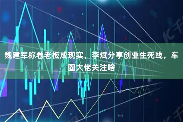 魏建军称卷老板成现实，李斌分享创业生死线，车圈大佬关注啥