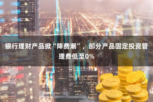 银行理财产品掀“降费潮”，部分产品固定投资管理费低至0%