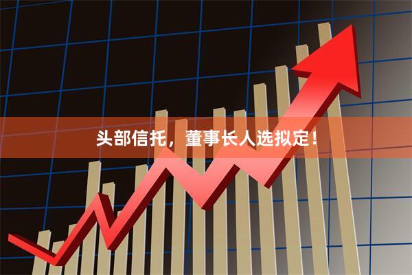 头部信托，董事长人选拟定！