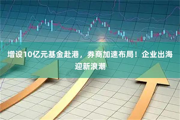 增设10亿元基金赴港,券商加速布局!企业出海迎新浪潮