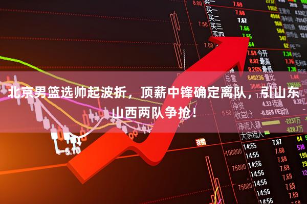 北京男篮选帅起波折,顶薪中锋确定离队,引山东山西两队争抢!