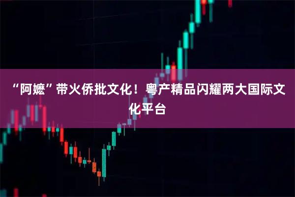 “阿嬷”带火侨批文化!粤产精品闪耀两大国际文化平台