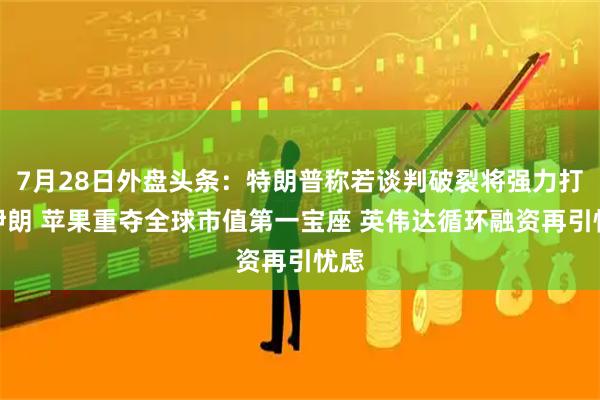 7月28日外盘头条：特朗普称若谈判破裂将强力打击伊朗 苹果重夺全球市值第一宝座 英伟达循环融资再引忧虑