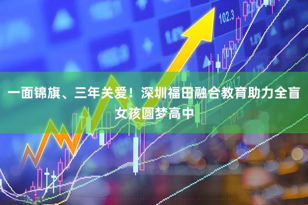 一面锦旗、三年关爱！深圳福田融合教育助力全盲女孩圆梦高中