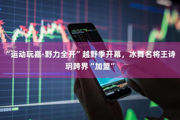 “运动玩嘉·野力全开”越野季开幕，冰舞名将王诗玥跨界“加盟”